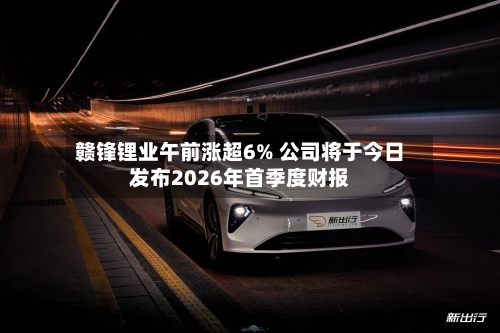 赣锋锂业午前涨超6% 公司将于今日发布2026年首季度财报