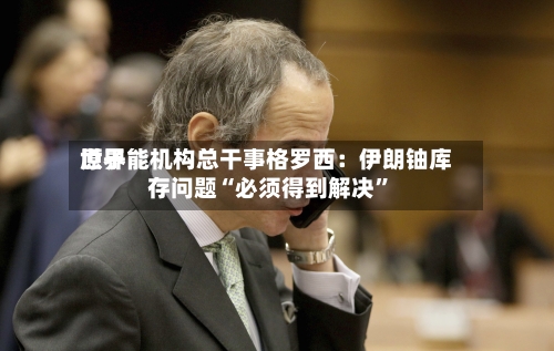 世界原子能机构总干事格罗西：伊朗铀库存问题“必须得到解决”-第2张图片