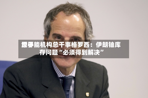 世界原子能机构总干事格罗西：伊朗铀库存问题“必须得到解决”-第3张图片