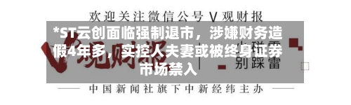 *ST云创面临强制退市，涉嫌财务造假4年多	，实控人夫妻或被终身证券市场禁入-第2张图片