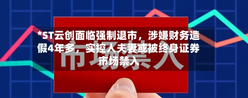 *ST云创面临强制退市	，涉嫌财务造假4年多，实控人夫妻或被终身证券市场禁入-第3张图片