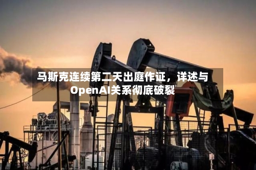 马斯克连续第二天出庭作证，详述与OpenAI关系彻底破裂-第3张图片