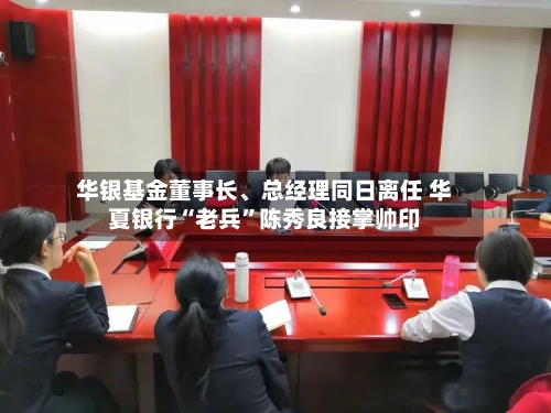 华银基金董事长、总经理同日离任 华夏银行“老兵	”陈秀良接掌帅印-第3张图片