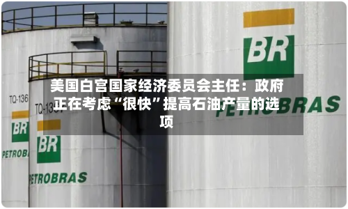 美国白宫国家经济委员会主任：政府正在考虑“很快”提高石油产量的选项-第2张图片