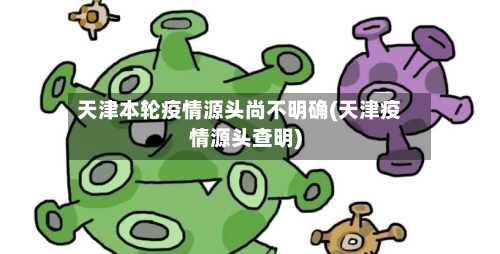 天津本轮疫情源头尚不明确(天津疫情源头查明)-第3张图片