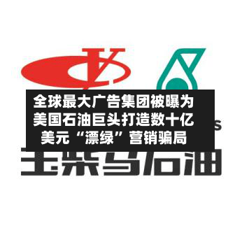 全球最大广告集团被曝为美国石油巨头打造数十亿美元 “漂绿” 营销骗局