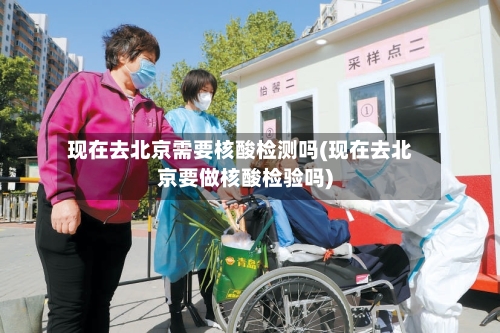 现在去北京需要核酸检测吗(现在去北京要做核酸检验吗)-第2张图片