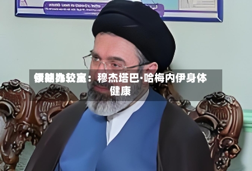 伊朗比较高领袖办公室：穆杰塔巴·哈梅内伊身体健康