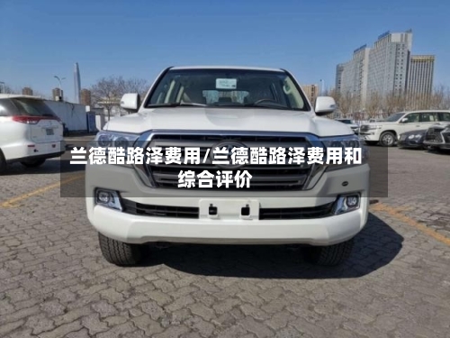 兰德酷路泽费用/兰德酷路泽费用和综合评价