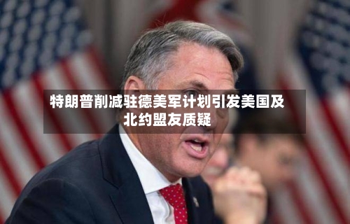 特朗普削减驻德美军计划引发美国及北约盟友质疑