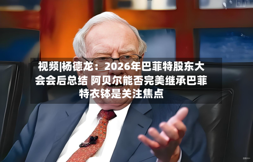 视频|杨德龙：2026年巴菲特股东大会会后总结 阿贝尔能否完美继承巴菲特衣钵是关注焦点