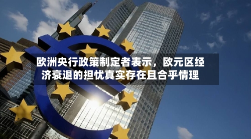 欧洲央行政策制定者表示，欧元区经济衰退的担忧真实存在且合乎情理-第2张图片