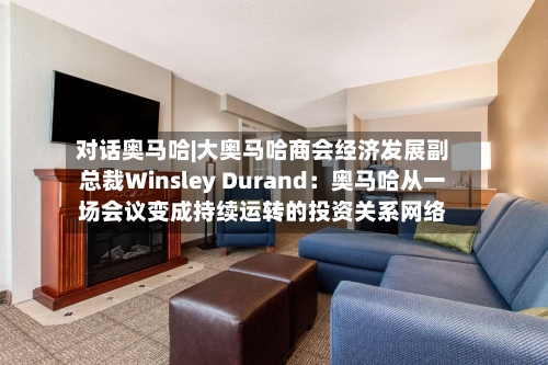 对话奥马哈|大奥马哈商会经济发展副总裁Winsley Durand：奥马哈从一场会议变成持续运转的投资关系网络