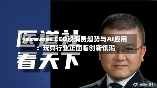 Jazwares CEO谈消费趋势与AI应用：玩具行业正面临创新饥渴-第3张图片