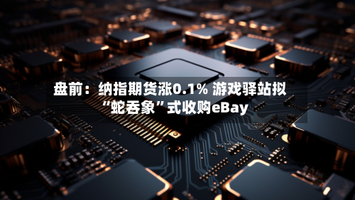 盘前：纳指期货涨0.1% 游戏驿站拟“蛇吞象”式收购eBay-第2张图片