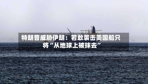 特朗普威胁伊朗：若敢袭击美国船只将“从地球上被抹去”
