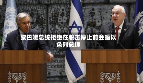 黎巴嫩总统拒绝在袭击停止前会晤以色列总理-第3张图片
