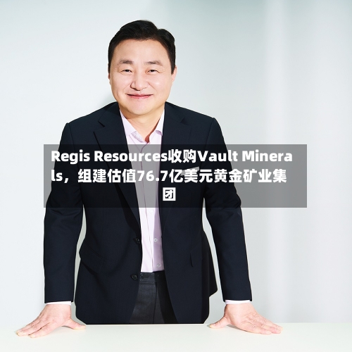 Regis Resources收购Vault Minerals，组建估值76.7亿美元黄金矿业集团