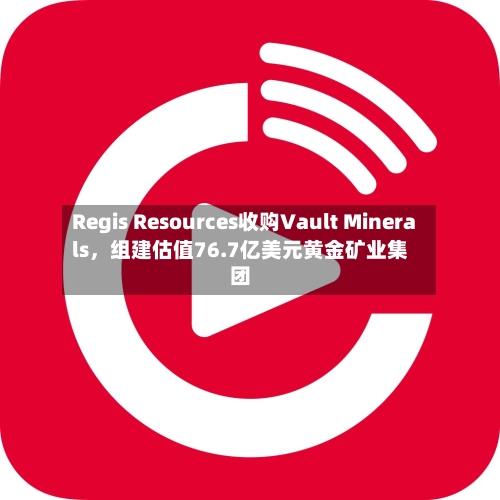 Regis Resources收购Vault Minerals，组建估值76.7亿美元黄金矿业集团-第2张图片