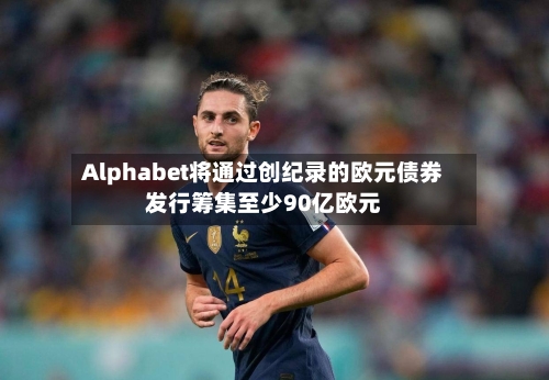 Alphabet将通过创纪录的欧元债券发行筹集至少90亿欧元-第2张图片