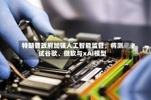 特朗普政府加强人工智能监管，将测试谷歌、微软与xAI模型-第2张图片