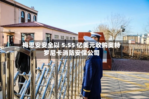 梅思安安全以 5.55 亿美元收购奥特罗尼卡消防安保公司-第2张图片