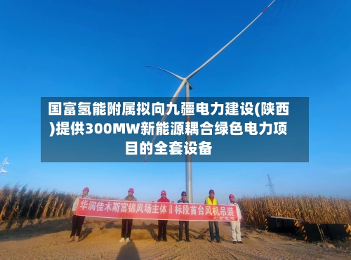 国富氢能附属拟向九疆电力建设(陕西)提供300MW新能源耦合绿色电力项目的全套设备-第2张图片