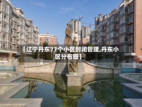 【辽宁丹东77个小区封闭管理,丹东小区分布图】-第3张图片
