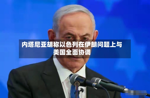 内塔尼亚胡称以色列在伊朗问题上与美国全面协调-第2张图片
