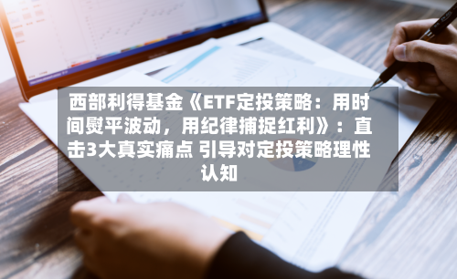 西部利得基金《ETF定投策略：用时间熨平波动	，用纪律捕捉红利》：直击3大真实痛点 引导对定投策略理性认知-第3张图片