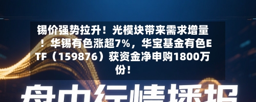 锡价强势拉升！光模块带来需求增量！华锡有色涨超7%，华宝基金有色ETF（159876）获资金净申购1800万份！-第3张图片