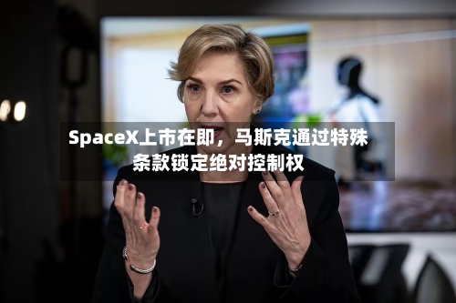 SpaceX上市在即	，马斯克通过特殊条款锁定绝对控制权-第3张图片