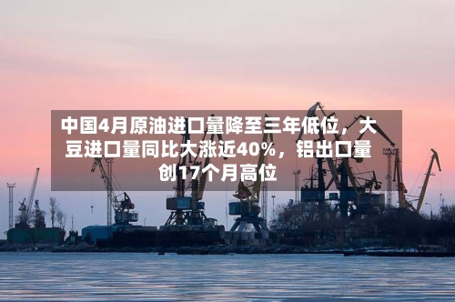 中国4月原油进口量降至三年低位，大豆进口量同比大涨近40%，铝出口量创17个月高位-第2张图片