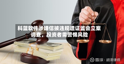 科蓝软件涉嫌信披违规遭证监会立案调查，投资者需警惕风险-第3张图片