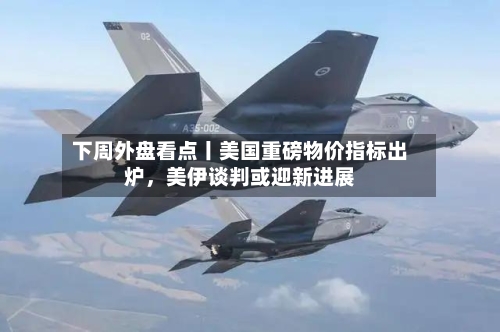 下周外盘看点丨美国重磅物价指标出炉，美伊谈判或迎新进展