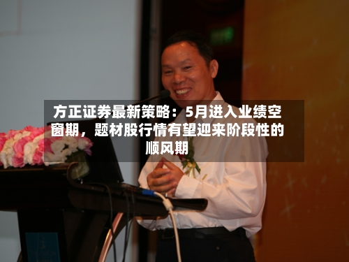 方正证券最新策略：5月进入业绩空窗期，题材股行情有望迎来阶段性的顺风期-第2张图片