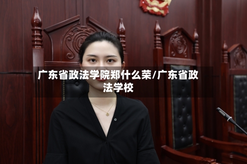 广东省政法学院郑什么荣/广东省政法学校-第2张图片