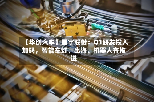 【华创汽车】星宇股份：Q1研发投入加码	，智能车灯	、出海、机器人齐推进-第2张图片