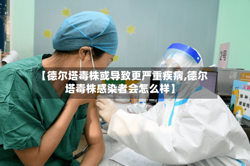 【德尔塔毒株或导致更严重疾病,德尔塔毒株感染者会怎么样】
