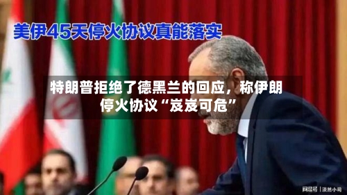 特朗普拒绝了德黑兰的回应，称伊朗停火协议“岌岌可危	”-第3张图片