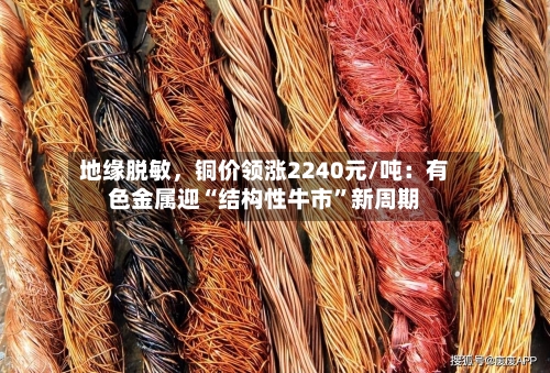 地缘脱敏	，铜价领涨2240元/吨：有色金属迎“结构性牛市	”新周期-第2张图片