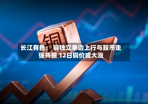 长江有色： 铜独立单边上行与股市走强共振 12日铜价或大涨
