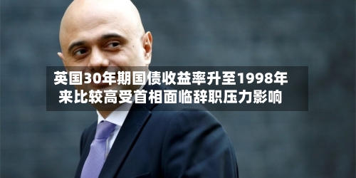 英国30年期国债收益率升至1998年来比较高受首相面临辞职压力影响