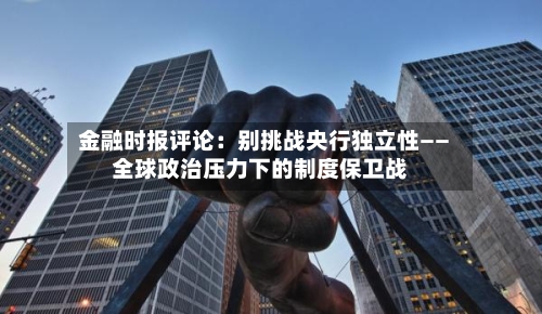 金融时报评论：别挑战央行独立性——全球政治压力下的制度保卫战-第3张图片