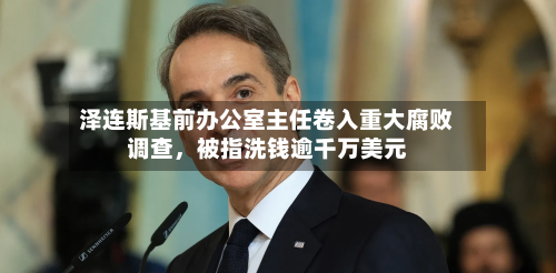 泽连斯基前办公室主任卷入重大腐败调查，被指洗钱逾千万美元-第3张图片