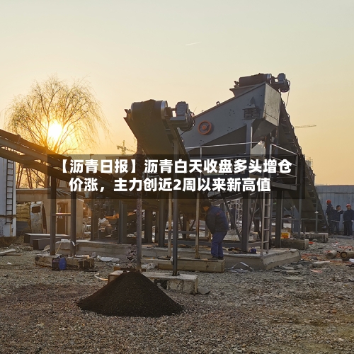 【沥青日报】沥青白天收盘多头增仓价涨，主力创近2周以来新高值