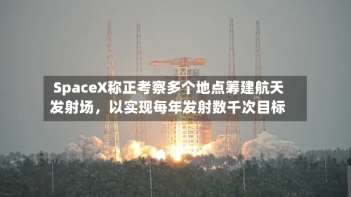 SpaceX称正考察多个地点筹建航天发射场	，以实现每年发射数千次目标-第2张图片