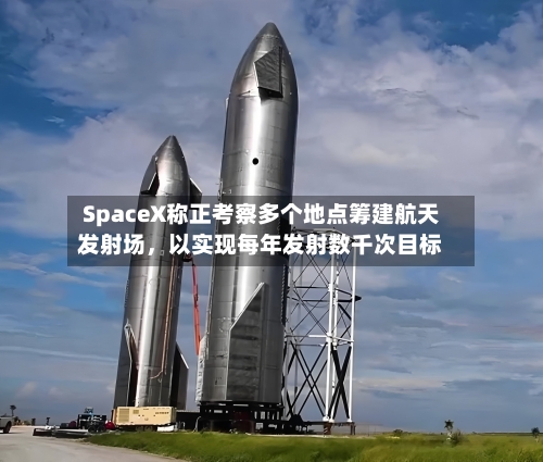 SpaceX称正考察多个地点筹建航天发射场，以实现每年发射数千次目标-第3张图片