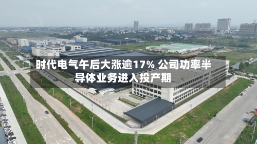 时代电气午后大涨逾17% 公司功率半导体业务进入投产期