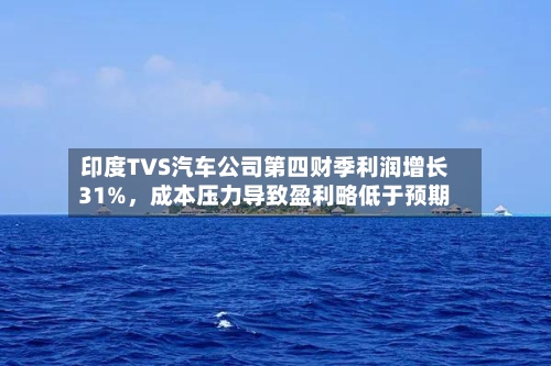 印度TVS汽车公司第四财季利润增长31%，成本压力导致盈利略低于预期-第2张图片